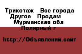 Трикотаж - Все города Другое » Продам   . Мурманская обл.,Полярный г.